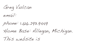 Greg Vulcan
email: me@iamgreg.net
phone: 1.616.293.9449
Home Base: Allegan, Michigan. 
This website is www.iamgreg.net
