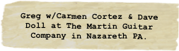 Greg w/Carmen Cortez & Dave Doll at The Martin Guitar Company in Nazareth PA.
.